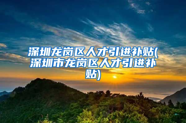 深圳龙岗区人才引进补贴(深圳市龙岗区人才引进补贴)