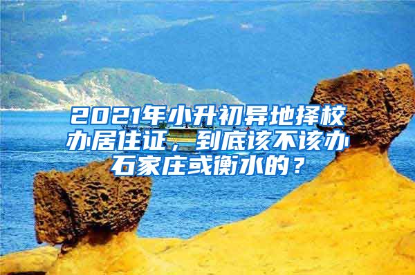 2021年小升初异地择校办居住证，到底该不该办石家庄或衡水的？