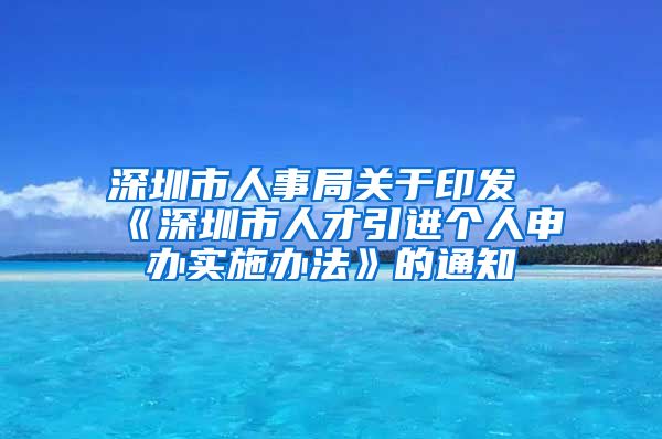 深圳市人事局关于印发《深圳市人才引进个人申办实施办法》的通知