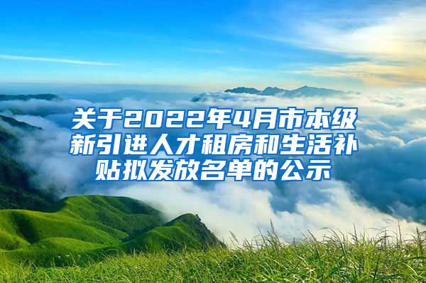 关于2022年4月市本级新引进人才租房和生活补贴拟发放名单的公示