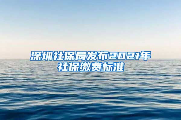 深圳社保局发布2021年社保缴费标准