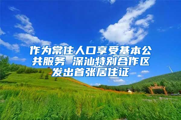 作为常住人口享受基本公共服务 深汕特别合作区发出首张居住证