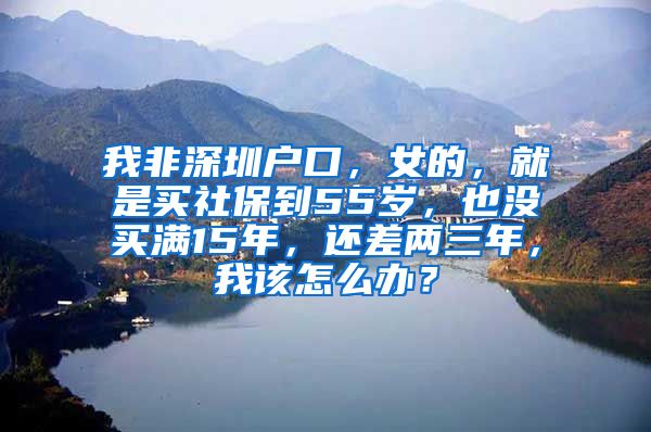 我非深圳户口，女的，就是买社保到55岁，也没买满15年，还差两三年，我该怎么办？