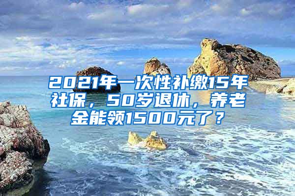 2021年一次性补缴15年社保，50岁退休，养老金能领1500元了？