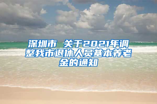 深圳市 关于2021年调整我市退休人员基本养老金的通知