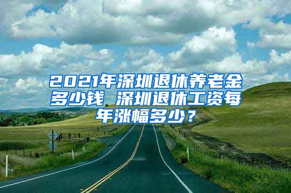 2021年深圳退休养老金多少钱 深圳退休工资每年涨幅多少？