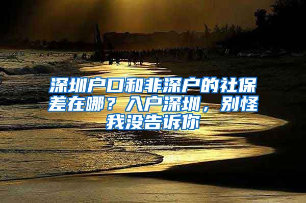 深圳户口和非深户的社保差在哪？入户深圳，别怪我没告诉你