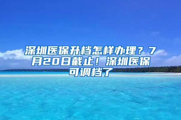 深圳医保升档怎样办理？7月20日截止！深圳医保可调档了