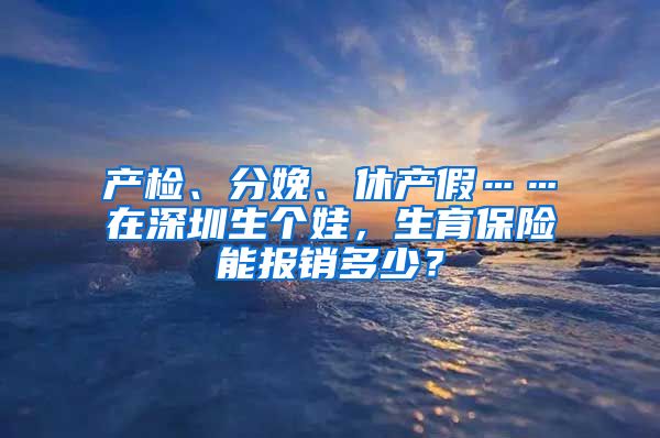 产检、分娩、休产假……在深圳生个娃，生育保险能报销多少？