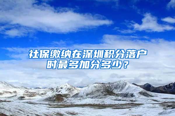 社保缴纳在深圳积分落户时最多加分多少？