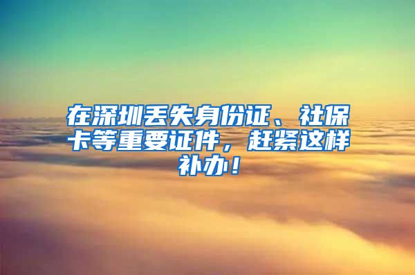 在深圳丢失身份证、社保卡等重要证件，赶紧这样补办！