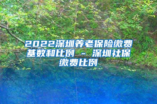 2022深圳养老保险缴费基数和比例 - 深圳社保缴费比例