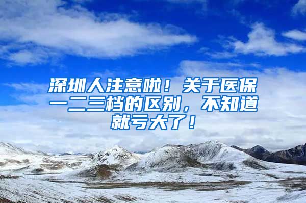 深圳人注意啦！关于医保一二三档的区别，不知道就亏大了！