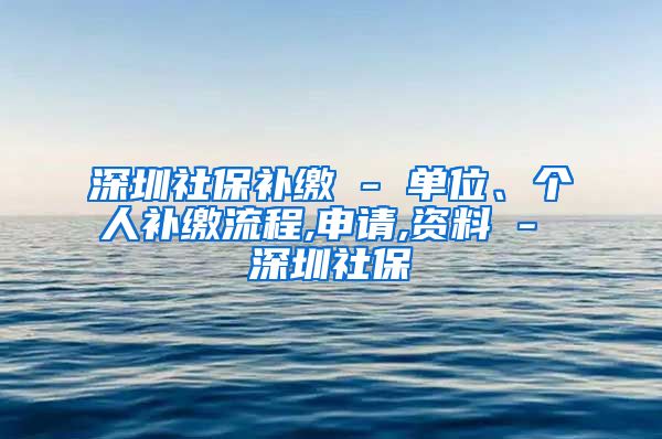 深圳社保补缴 - 单位、个人补缴流程,申请,资料 - 深圳社保