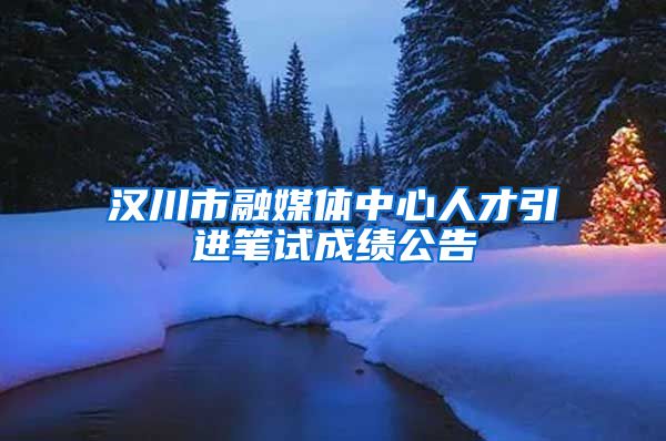 汉川市融媒体中心人才引进笔试成绩公告