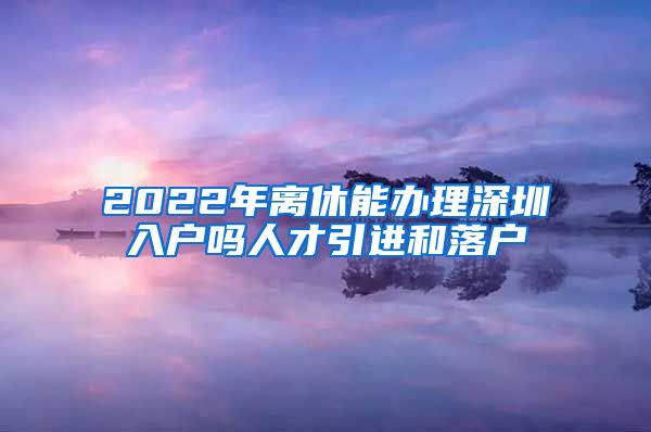 2022年离休能办理深圳入户吗人才引进和落户