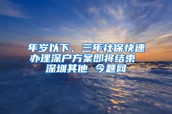 年岁以下，三年社保快速办理深户方案即将结束 深圳其他 今题网