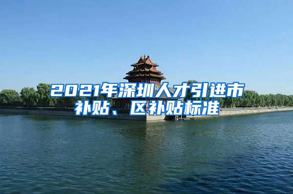 2021年深圳人才引进市补贴、区补贴标准