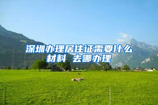 深圳办理居住证需要什么材料 去哪办理