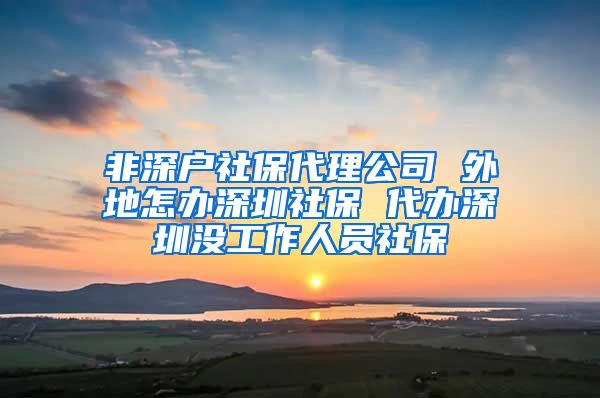 非深户社保代理公司 外地怎办深圳社保 代办深圳没工作人员社保