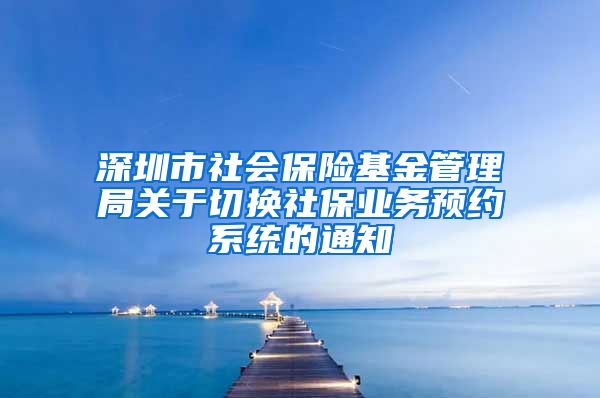 深圳市社会保险基金管理局关于切换社保业务预约系统的通知