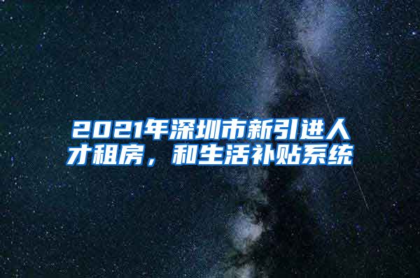 2021年深圳市新引进人才租房，和生活补贴系统