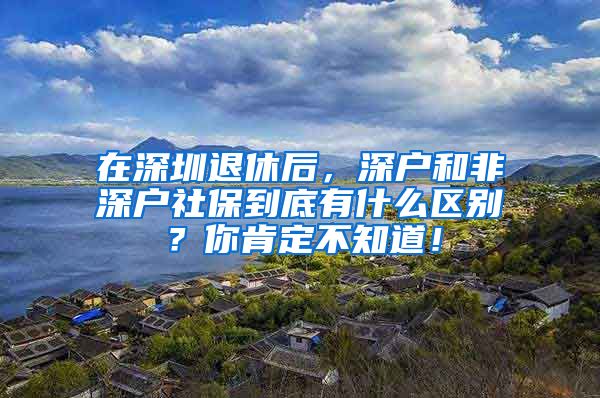 在深圳退休后，深户和非深户社保到底有什么区别？你肯定不知道！