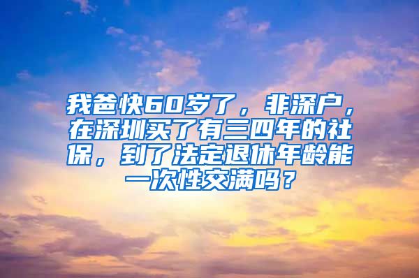 我爸快60岁了，非深户，在深圳买了有三四年的社保，到了法定退休年龄能一次性交满吗？