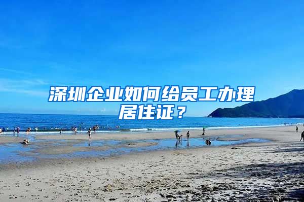 深圳企业如何给员工办理居住证？