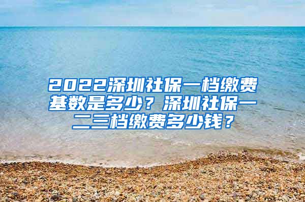 2022深圳社保一档缴费基数是多少？深圳社保一二三档缴费多少钱？