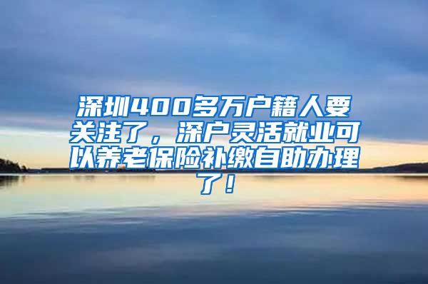 深圳400多万户籍人要关注了，深户灵活就业可以养老保险补缴自助办理了！