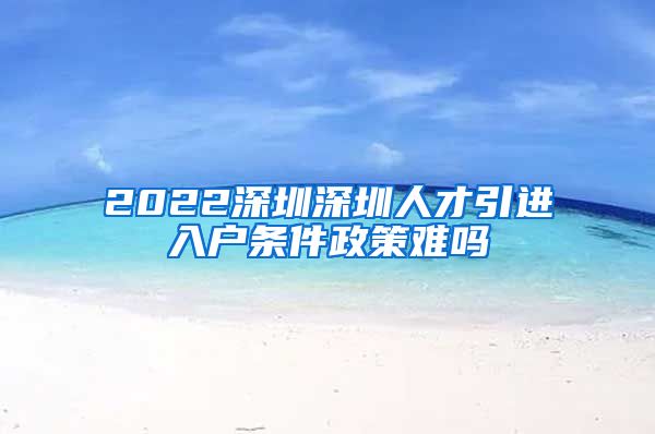 2022深圳深圳人才引进入户条件政策难吗