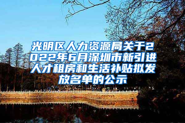 光明区人力资源局关于2022年6月深圳市新引进人才租房和生活补贴拟发放名单的公示