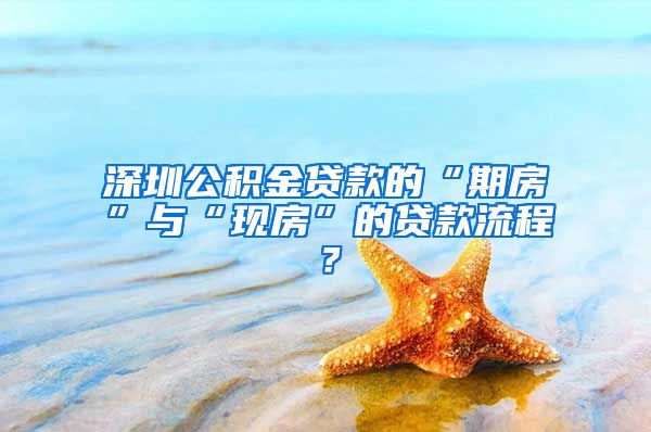 深圳公积金贷款的“期房”与“现房”的贷款流程？