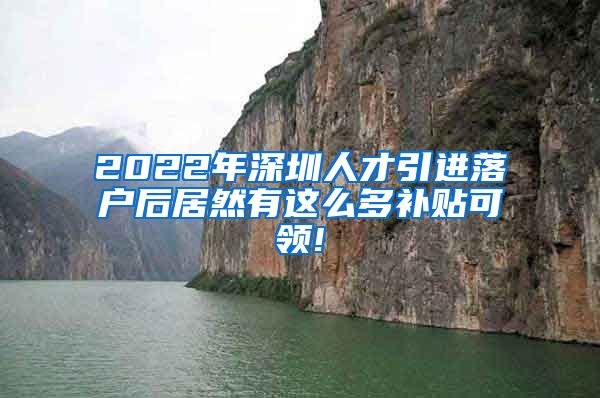 2022年深圳人才引进落户后居然有这么多补贴可领!