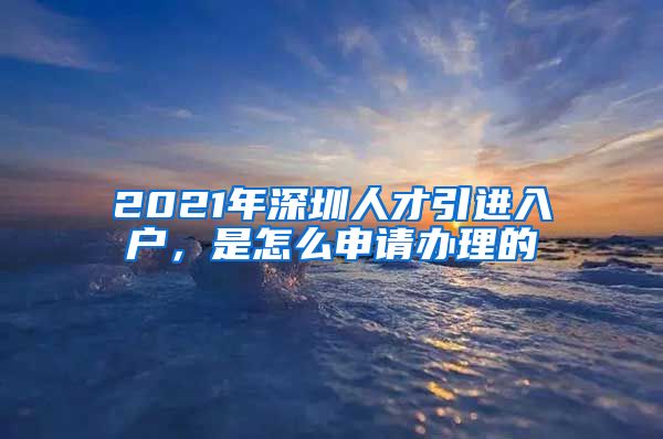 2021年深圳人才引进入户，是怎么申请办理的