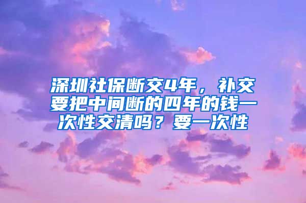 深圳社保断交4年，补交要把中间断的四年的钱一次性交清吗？要一次性