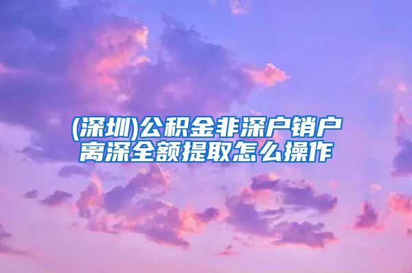 (深圳)公积金非深户销户离深全额提取怎么操作