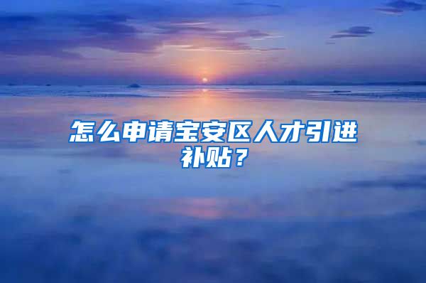 怎么申请宝安区人才引进补贴？