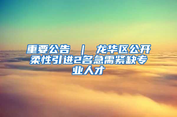 重要公告 ｜ 龙华区公开柔性引进2名急需紧缺专业人才