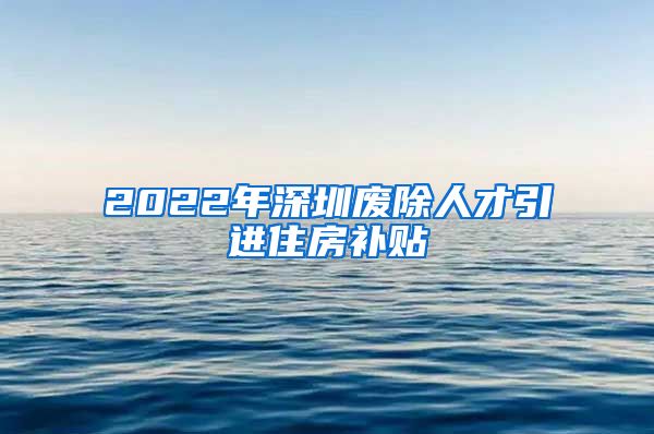 2022年深圳废除人才引进住房补贴