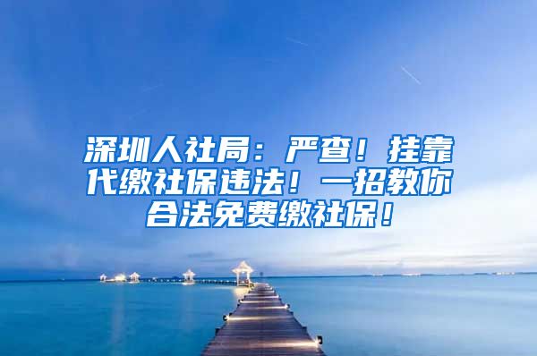 深圳人社局：严查！挂靠代缴社保违法！一招教你合法免费缴社保！