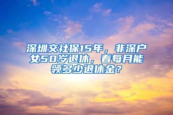 深圳交社保15年，非深户女50岁退休，看每月能领多少退休金？