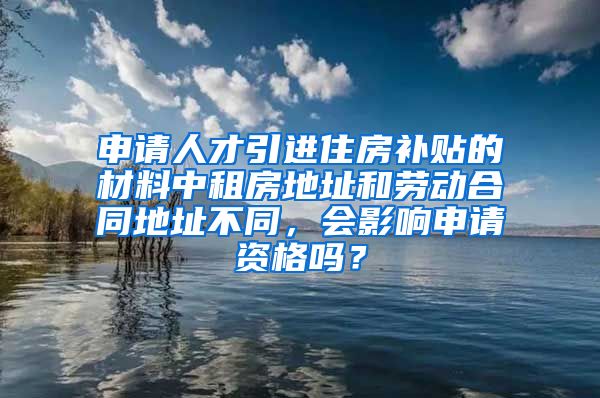 申请人才引进住房补贴的材料中租房地址和劳动合同地址不同，会影响申请资格吗？