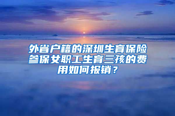 外省户籍的深圳生育保险参保女职工生育三孩的费用如何报销？