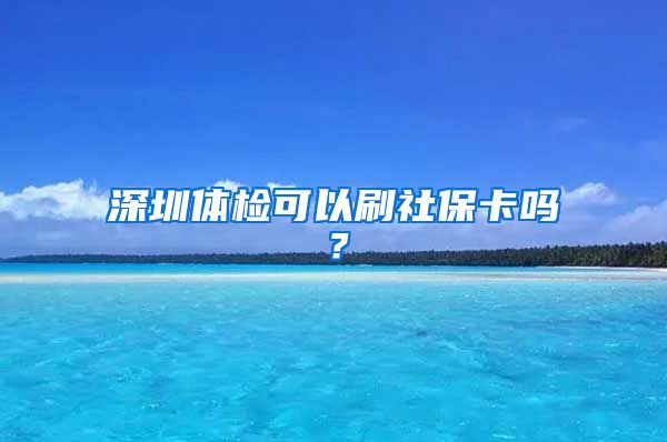 深圳体检可以刷社保卡吗？