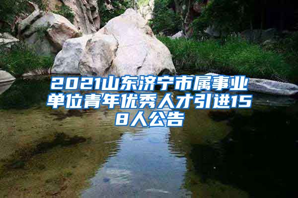 2021山东济宁市属事业单位青年优秀人才引进158人公告