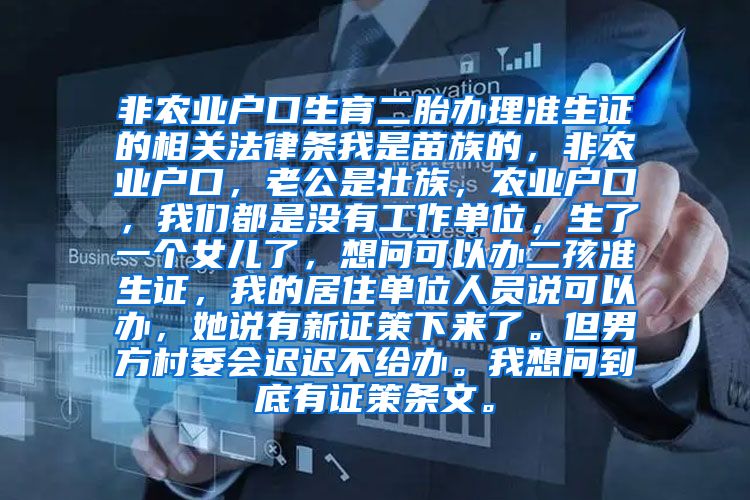 非农业户口生育二胎办理准生证的相关法律条我是苗族的，非农业户口，老公是壮族，农业户口，我们都是没有工作单位，生了一个女儿了，想问可以办二孩准生证，我的居住单位人员说可以办，她说有新证策下来了。但男方村委会迟迟不给办。我想问到底有证策条文。