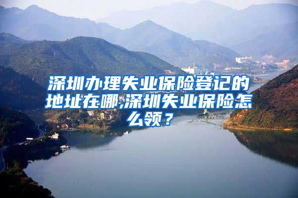 深圳办理失业保险登记的地址在哪,深圳失业保险怎么领？