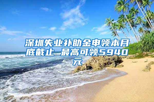 深圳失业补助金申领本月底截止 最高可领5940元